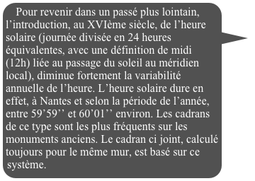 Pour revenir dans un passé plus lointain, l’introduction, au XVIème siècle, de l’heure solaire (journée divisée en 24 heures équivalentes, avec une définition de midi (12h) liée au passage du soleil au méridien local), diminue fortement la variabilité annuelle de l’heure. L’heure solaire dure en effet, à Nantes et selon la période de l’année, entre 59’59’’ et 60’01’’ environ. Les cadrans de ce type sont les plus fréquents sur les monuments anciens. Le cadran ci joint, calculé toujours pour le même mur, est basé sur ce système.


