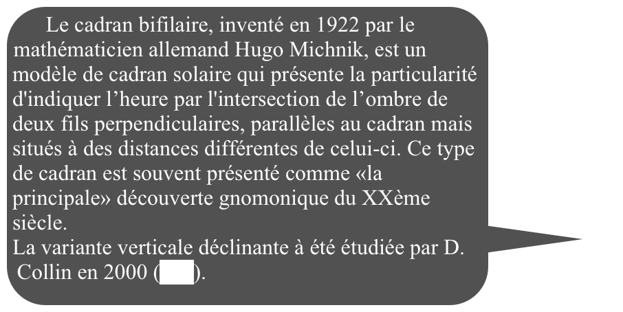 Le cadran bifilaire, inventé en 1922 par le mathématicien allemand Hugo Michnik, est un modèle de cadran solaire qui présente la particularité d'indiquer l’heure par l'intersection de l’ombre de deux fils perpendiculaires, parallèles au cadran mais situés à des distances différentes de celui-ci. Ce type de cadran est souvent présenté comme «la principale» découverte gnomonique du XXème siècle. 
La variante verticale déclinante à été étudiée par D. Collin en 2000 (lien). 