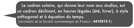 Le cadran solaire, qui donne leur nom aux studios, est un cadran déclinant, en heures légales (été, hiver), à style orthogonal et à équation du temps.
[inventaire de la Société Astronomique de France : 4410915-1]