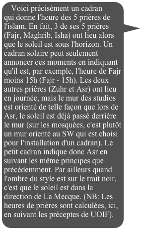 Voici précisément un cadran qui donne l'heure des 5 prières de l'islam. En fait, 3 de ses 5 prières (Fajr, Maghrib, Isha) ont lieu alors que le soleil est sous l'horizon. Un cadran solaire peut seulement annoncer ces moments en indiquant qu'il est, par exemple, l'heure de Fajr moins 15h (Fajr - 15h). Les deux autres prières (Zuhr et Asr) ont lieu en journée, mais le mur des studios est orienté de telle façon que lors de Asr, le soleil est déjà passé derrière le mur (sur les mosquées, c'est plutôt un mur orienté au SW qui est choisi pour l'installation d'un cadran). Le petit cadran indique donc Asr en suivant les même principes que précédemment. Par ailleurs quand l'ombre du style est sur le trait noir, c'est que le soleil est dans la direction de La Mecque. (NB: Les heures de prières sont calculées, ici, en suivant les préceptes de UOIF).

